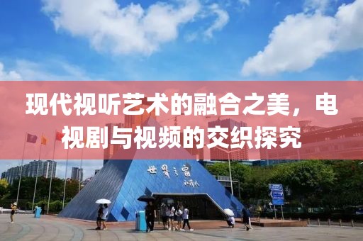 现代视听艺术的融合之美，电视剧与视频的交织探究