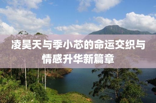 凌昊天与季小芯的命运交织与情感升华新篇章