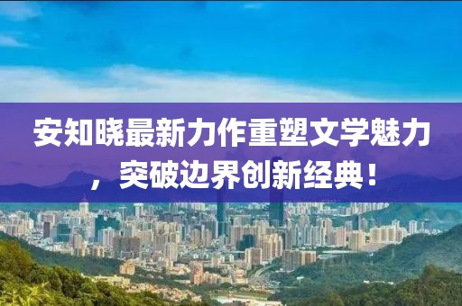 安知晓最新力作重塑文学魅力，突破边界创新经典！