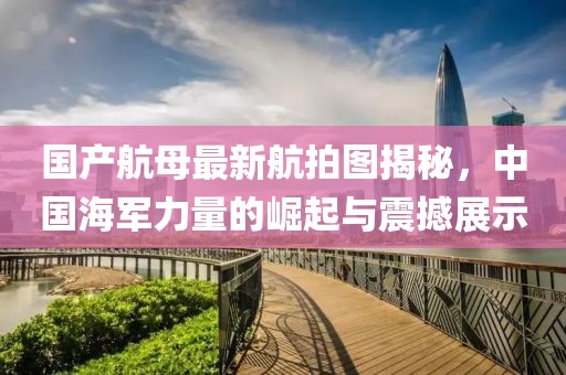 国产航母最新航拍图揭秘，中国海军力量的崛起与震撼展示