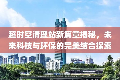 超时空清理站新篇章揭秘，未来科技与环保的完美结合探索