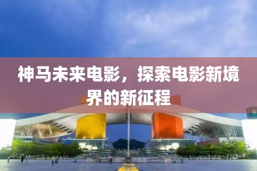神马未来电影，探索电影新境界的新征程