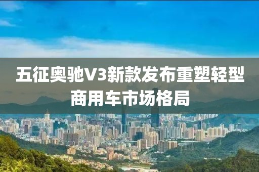 五征奥驰V3新款发布重塑轻型商用车市场格局