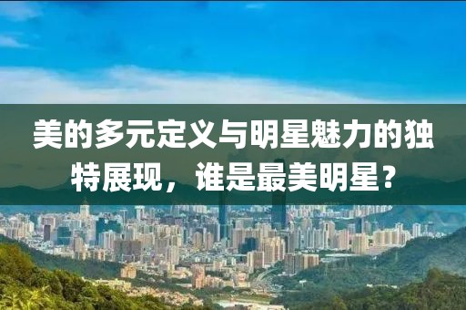 美的多元定义与明星魅力的独特展现，谁是最美明星？