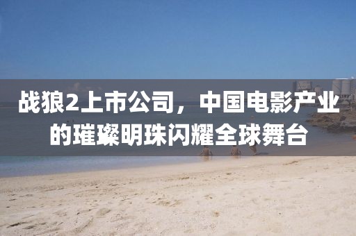 战狼2上市公司，中国电影产业的璀璨明珠闪耀全球舞台