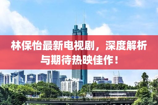 林保怡最新电视剧，深度解析与期待热映佳作！