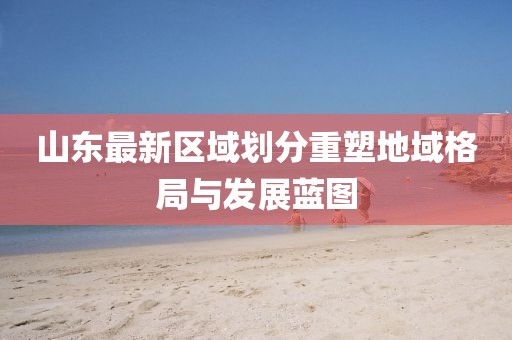 山东最新区域划分重塑地域格局与发展蓝图