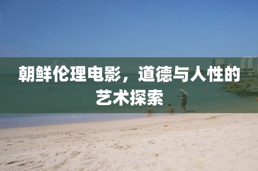 朝鲜伦理电影，道德与人性的艺术探索
