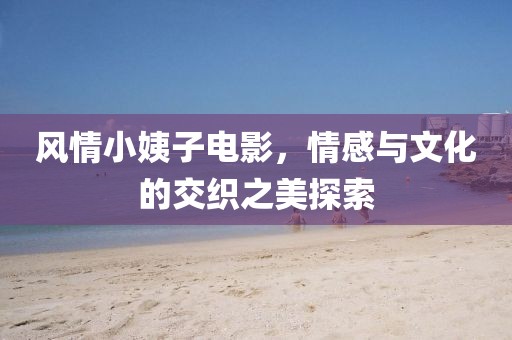 风情小姨子电影，情感与文化的交织之美探索