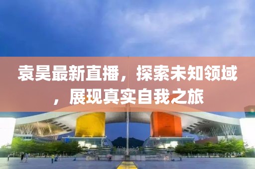 袁昊最新直播，探索未知领域，展现真实自我之旅