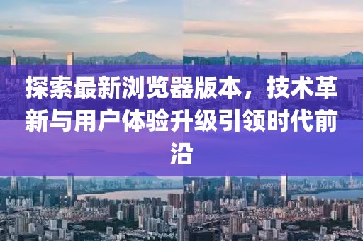 探索最新浏览器版本，技术革新与用户体验升级引领时代前沿