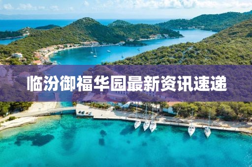临汾御福华园最新资讯速递