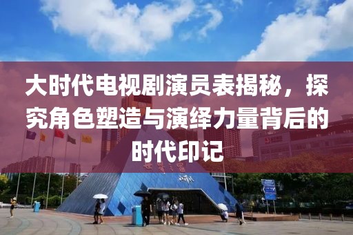 大时代电视剧演员表揭秘，探究角色塑造与演绎力量背后的时代印记