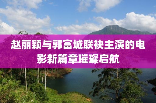 赵丽颖与郭富城联袂主演的电影新篇章璀璨启航