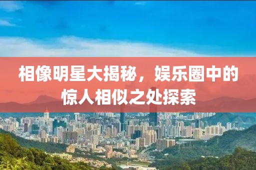 相像明星大揭秘，娱乐圈中的惊人相似之处探索
