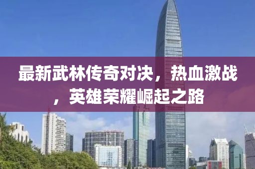 最新武林传奇对决，热血激战，英雄荣耀崛起之路