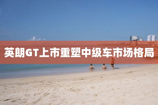 英朗GT上市重塑中级车市场格局