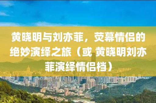 黄晓明与刘亦菲，荧幕情侣的绝妙演绎之旅（或 黄晓明刘亦菲演绎情侣档）
