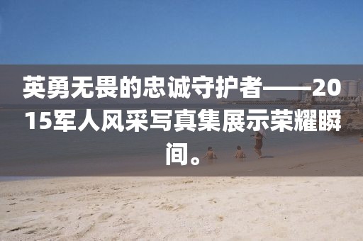 英勇无畏的忠诚守护者——2015军人风采写真集展示荣耀瞬间。