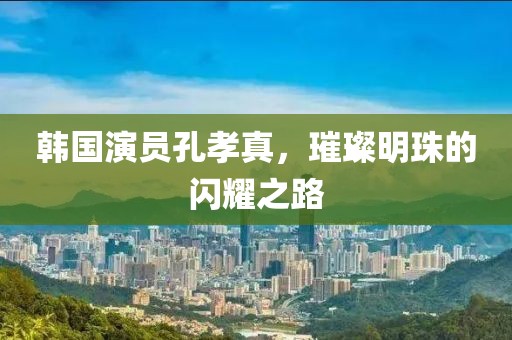 韩国演员孔孝真，璀璨明珠的闪耀之路