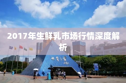2017年生鲜乳市场行情深度解析