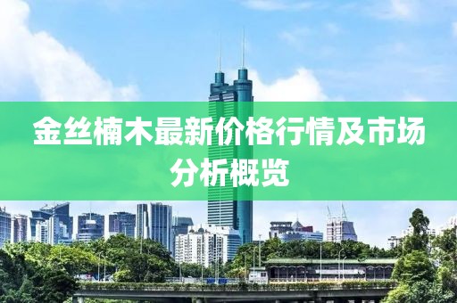 金丝楠木最新价格行情及市场分析概览