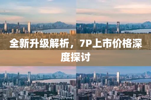 全新升级解析，7P上市价格深度探讨