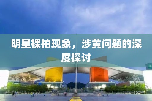明星裸拍现象，涉黄问题的深度探讨