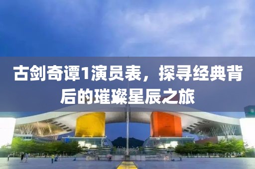 古剑奇谭1演员表，探寻经典背后的璀璨星辰之旅