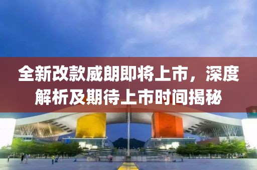 全新改款威朗即将上市，深度解析及期待上市时间揭秘