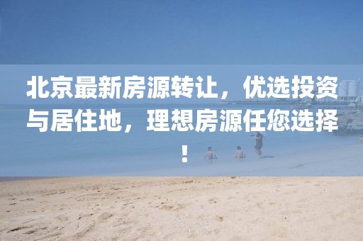 北京最新房源转让，优选投资与居住地，理想房源任您选择！