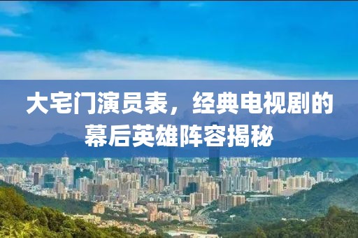 大宅门演员表，经典电视剧的幕后英雄阵容揭秘