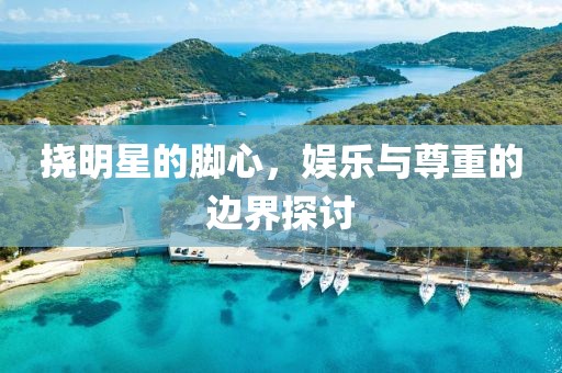挠明星的脚心，娱乐与尊重的边界探讨