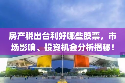 房产税出台利好哪些股票，市场影响、投资机会分析揭秘！