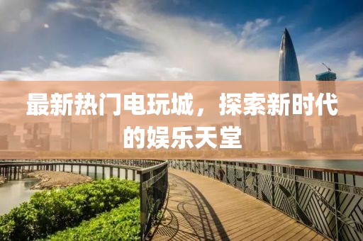 最新热门电玩城，探索新时代的娱乐天堂