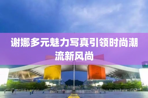 谢娜多元魅力写真引领时尚潮流新风尚
