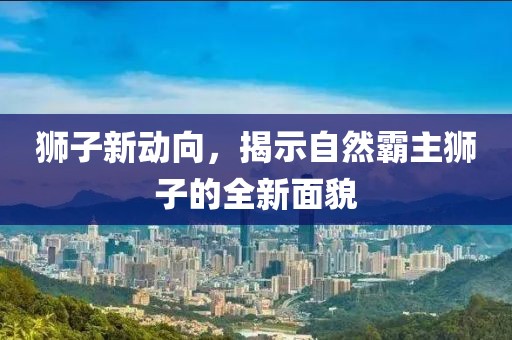 狮子新动向，揭示自然霸主狮子的全新面貌