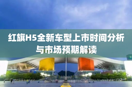 红旗H5全新车型上市时间分析与市场预期解读