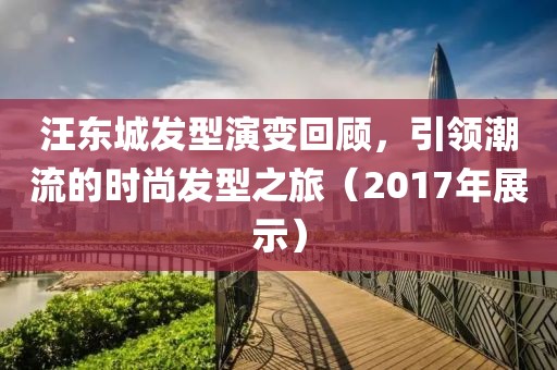汪东城发型演变回顾，引领潮流的时尚发型之旅（2017年展示）