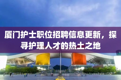 厦门护士职位招聘信息更新，探寻护理人才的热土之地
