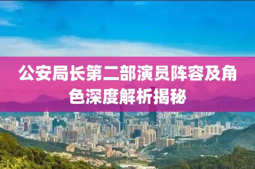 公安局长第二部演员阵容及角色深度解析揭秘