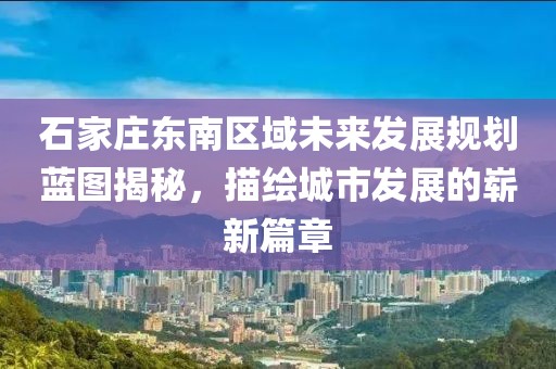 石家庄东南区域未来发展规划蓝图揭秘，描绘城市发展的崭新篇章