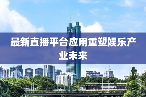 最新直播平台应用重塑娱乐产业未来