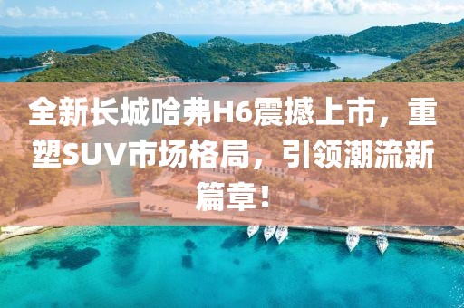 全新长城哈弗H6震撼上市，重塑SUV市场格局，引领潮流新篇章！