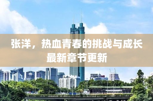 张洋，热血青春的挑战与成长最新章节更新