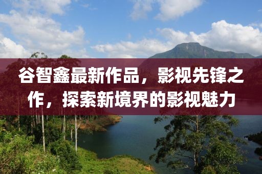 谷智鑫最新作品，影视先锋之作，探索新境界的影视魅力