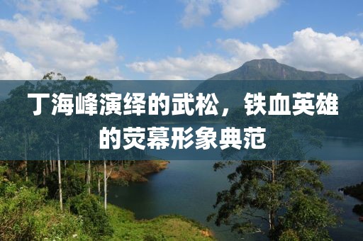 丁海峰演绎的武松，铁血英雄的荧幕形象典范