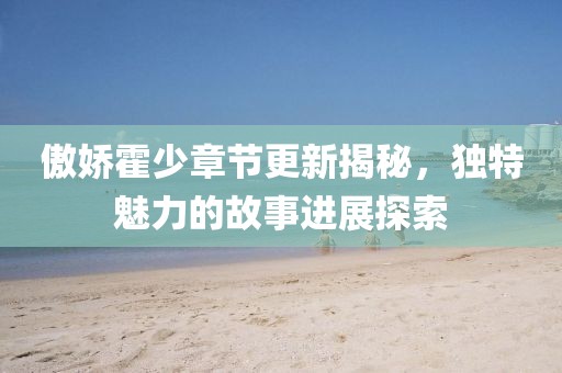 傲娇霍少章节更新揭秘，独特魅力的故事进展探索