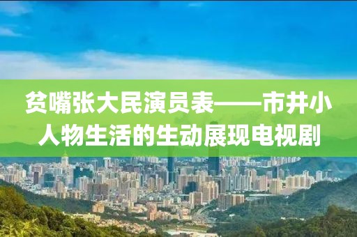 贫嘴张大民演员表——市井小人物生活的生动展现电视剧