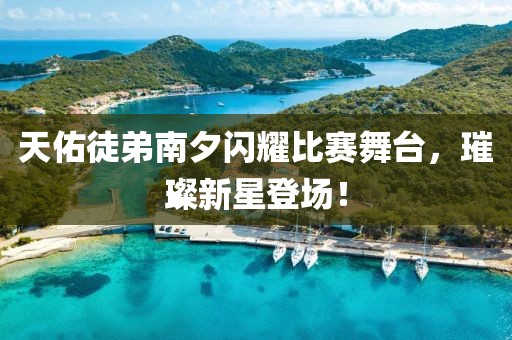 天佑徒弟南夕闪耀比赛舞台，璀璨新星登场！